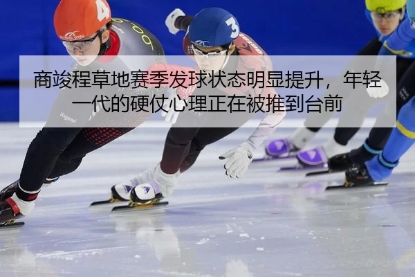 商竣程草地赛季发球状态明显提升，年轻一代的硬仗心理正在被推到台前