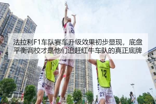 法拉利F1车队赛车升级效果初步显现，底盘平衡调校才是他们追赶红牛车队的真正底牌